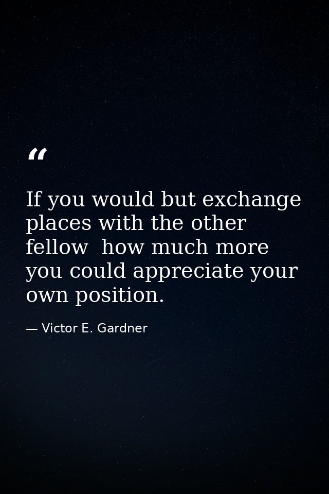 If you would but exchange places with the other fellow  how much more you could appreciate your own position. — Victor E. Gardner