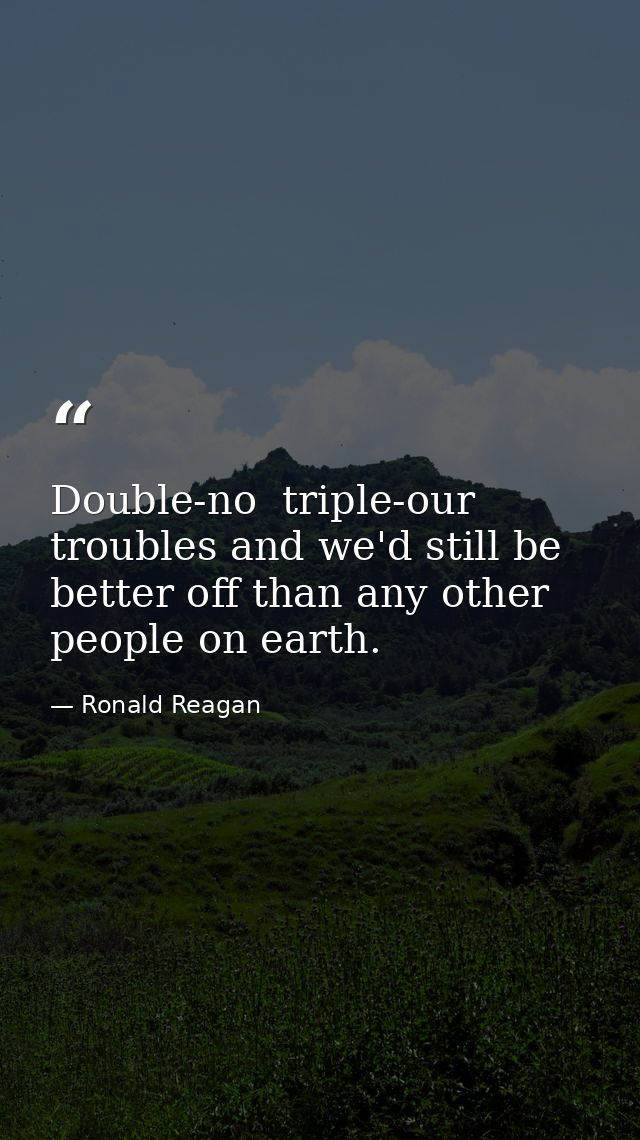 Double-no  triple-our troubles and we'd still be better off than any other people on earth. — Ronald Reagan