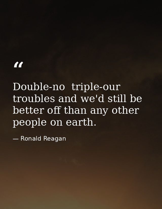 Double-no  triple-our troubles and we'd still be better off than any other people on earth. — Ronald Reagan
