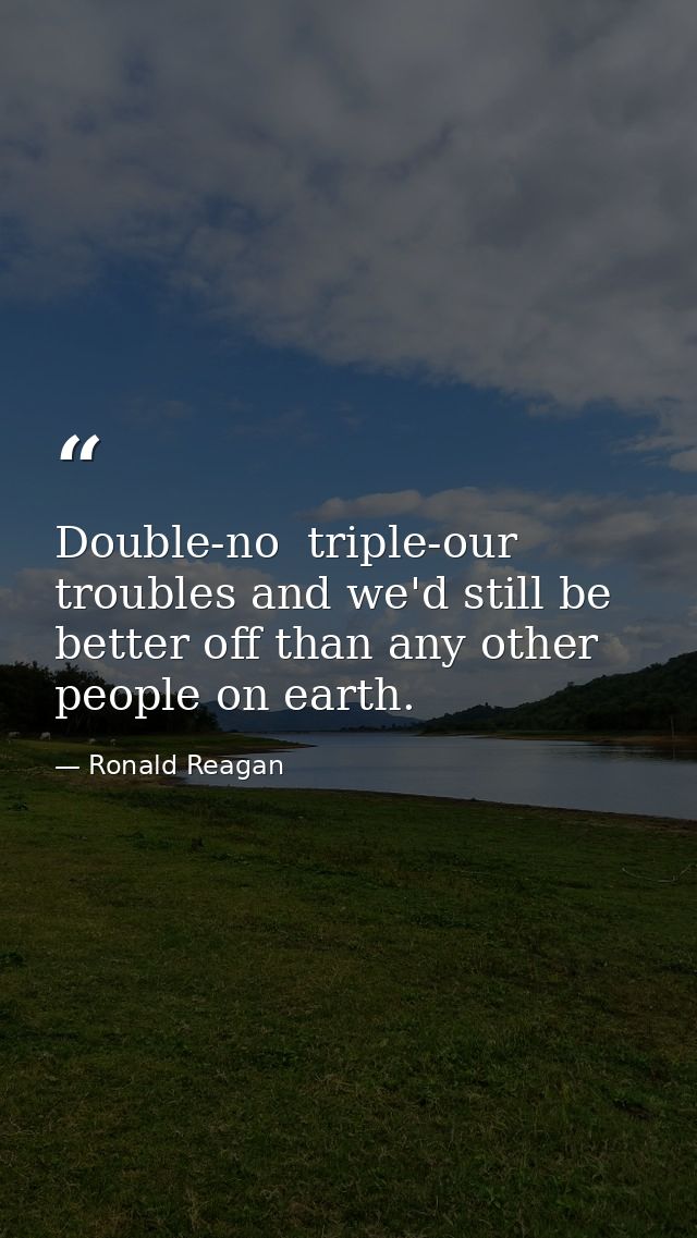 Double-no  triple-our troubles and we'd still be better off than any other people on earth. — Ronald Reagan