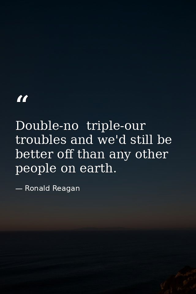 Double-no  triple-our troubles and we'd still be better off than any other people on earth. — Ronald Reagan