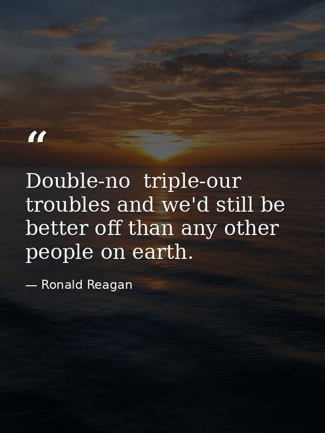 Double-no  triple-our troubles and we'd still be better off than any other people on earth. — Ronald Reagan