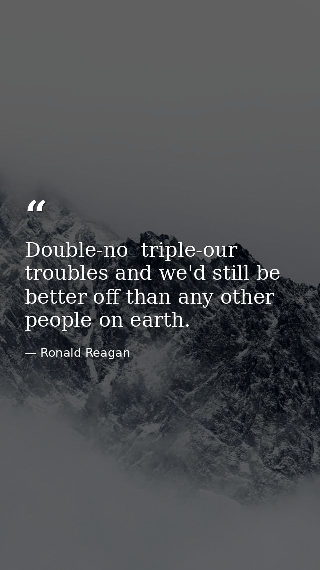Double-no  triple-our troubles and we'd still be better off than any other people on earth. — Ronald Reagan