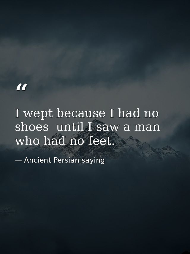 I wept because I had no shoes  until I saw a man who had no feet. — Ancient Persian saying