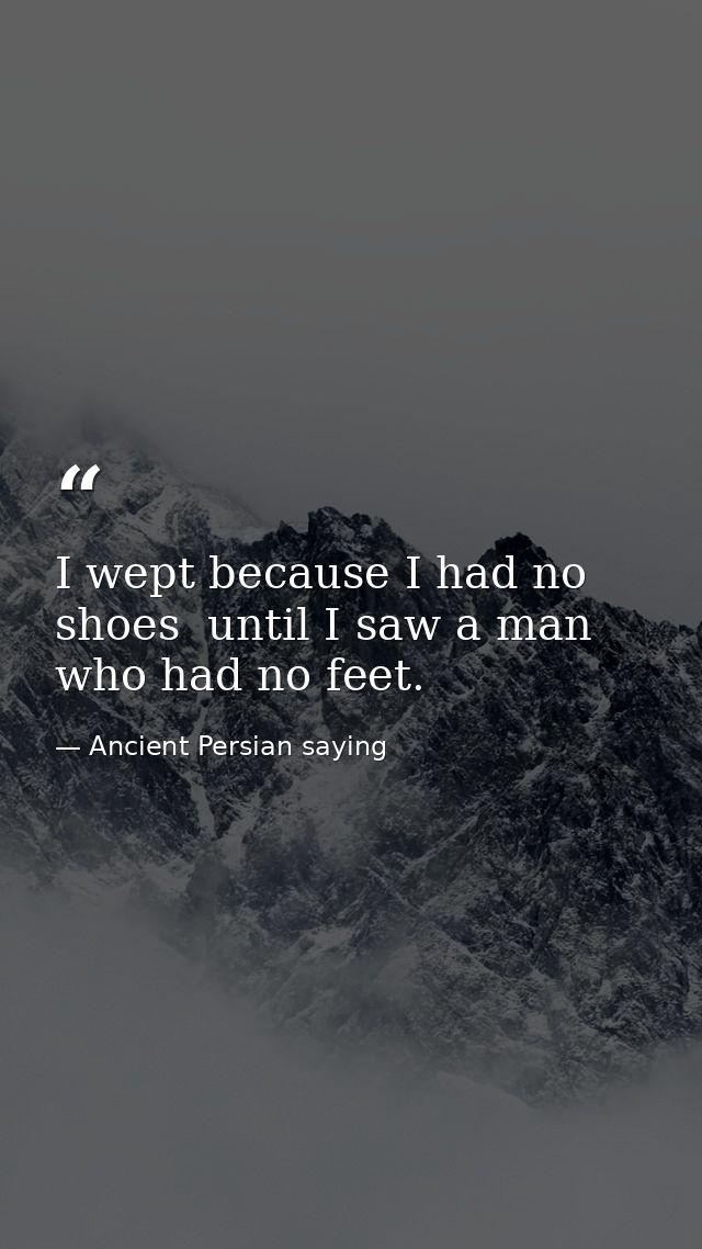 I wept because I had no shoes  until I saw a man who had no feet. — Ancient Persian saying
