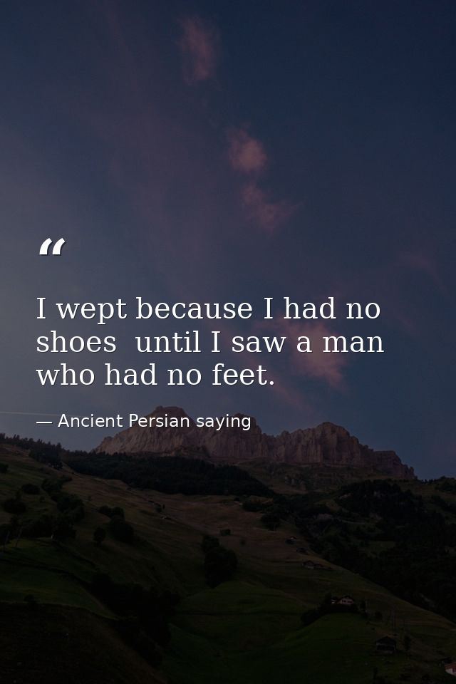 I wept because I had no shoes  until I saw a man who had no feet. — Ancient Persian saying