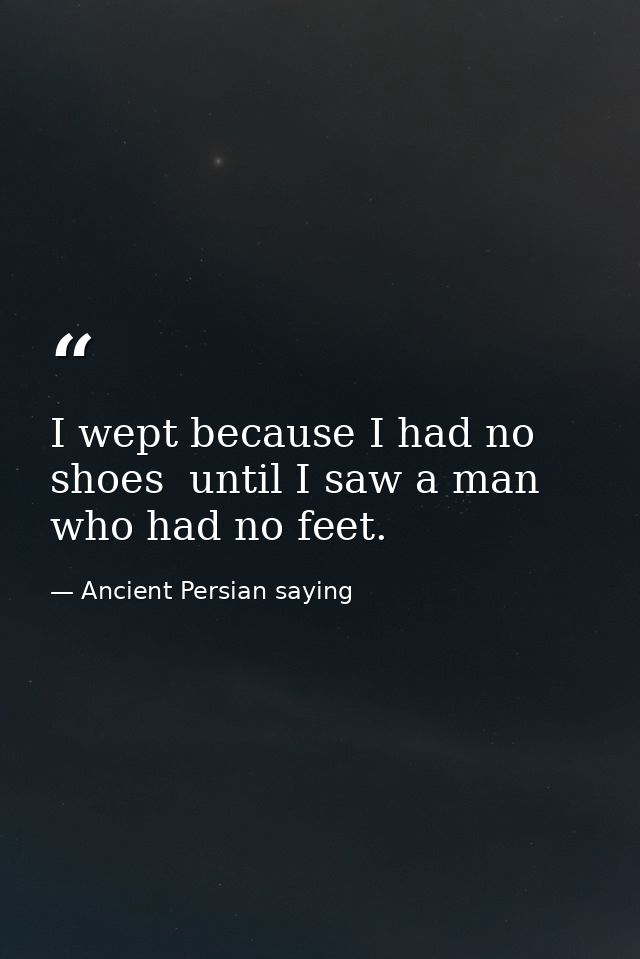 I wept because I had no shoes  until I saw a man who had no feet. — Ancient Persian saying