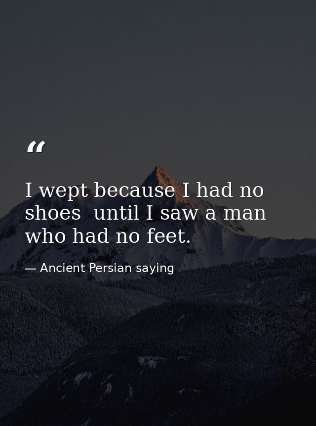 I wept because I had no shoes  until I saw a man who had no feet. — Ancient Persian saying