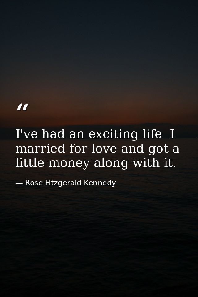 I've had an exciting life  I married for love and got a little money along with it. — Rose Fitzgerald Kennedy