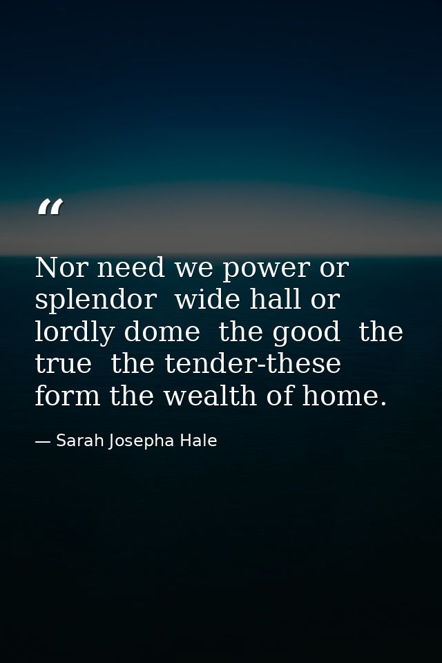 Nor need we power or splendor  wide hall or lordly dome  the good  the true  the tender-these form the wealth of home. — Sarah Josepha Hale