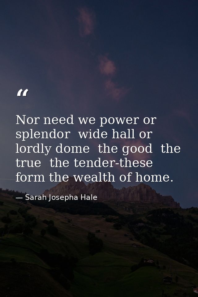 Nor need we power or splendor  wide hall or lordly dome  the good  the true  the tender-these form the wealth of home. — Sarah Josepha Hale