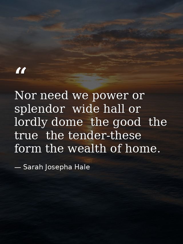 Nor need we power or splendor  wide hall or lordly dome  the good  the true  the tender-these form the wealth of home. — Sarah Josepha Hale