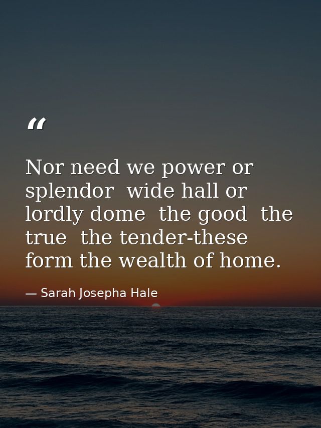 Nor need we power or splendor  wide hall or lordly dome  the good  the true  the tender-these form the wealth of home. — Sarah Josepha Hale