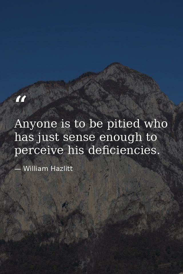 Anyone is to be pitied who has just sense enough to perceive his deficiencies. — William Hazlitt