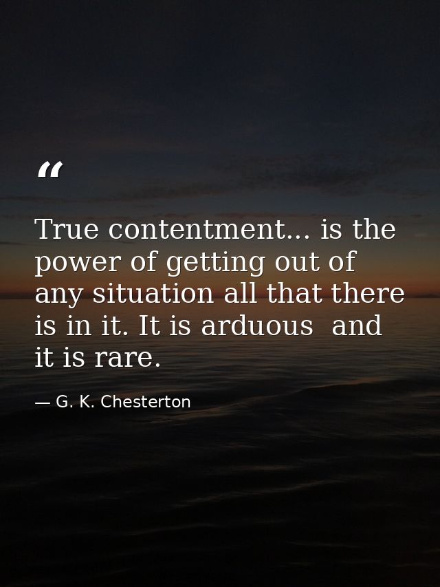 True contentment... is the power of getting out of any situation all that there is in it. It is arduous  and it is rare. — G. K. Chesterton