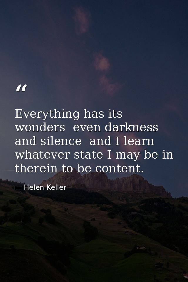 Everything has its wonders  even darkness and silence  and I learn  whatever state I may be in  therein to be content. — Helen Keller