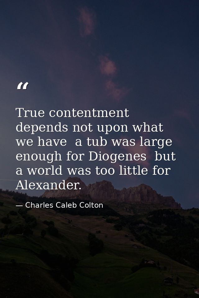 True contentment depends not upon what we have  a tub was large enough for Diogenes  but a world was too little for Alex — Charles Caleb Colton