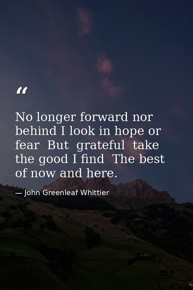 No longer forward nor behind I look in hope or fear  But  grateful  take the good I find  The best of now and here. — John Greenleaf Whittier
