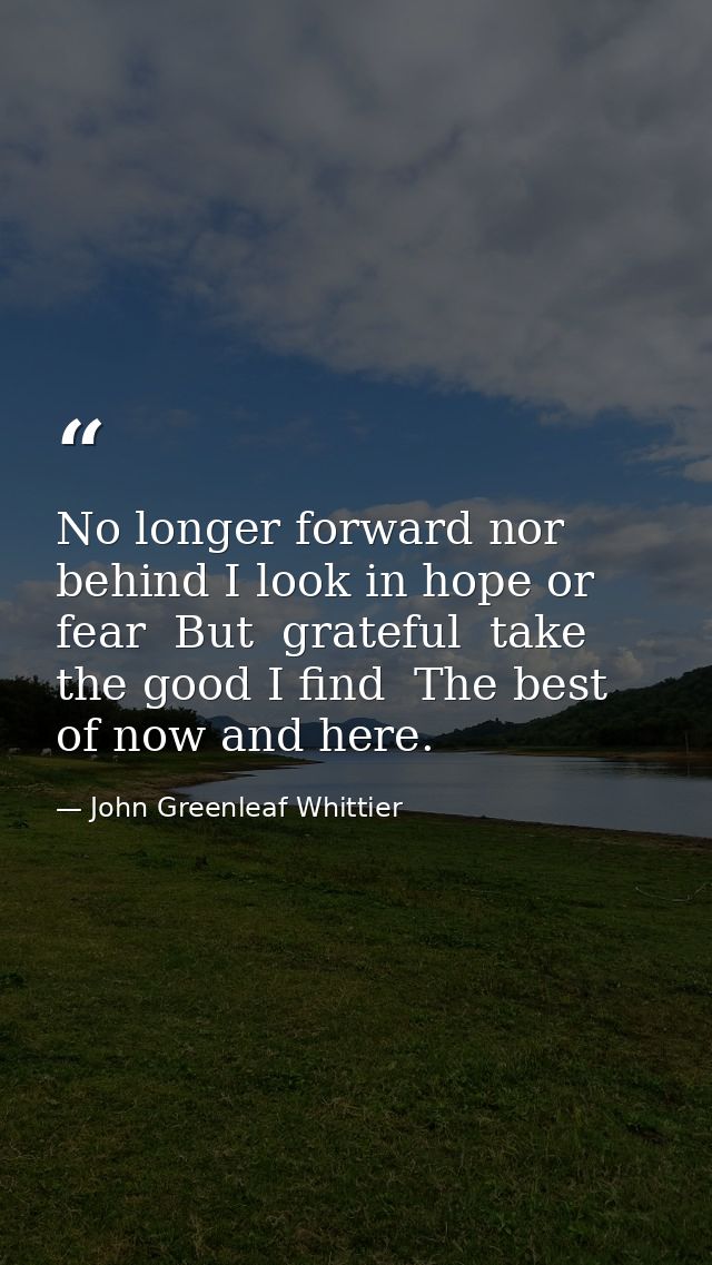 No longer forward nor behind I look in hope or fear  But  grateful  take the good I find  The best of now and here. — John Greenleaf Whittier