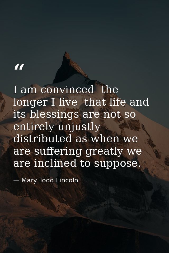 I am convinced  the longer I live  that life and its blessings are not so entirely unjustly distributed as when we are s — Mary Todd Lincoln