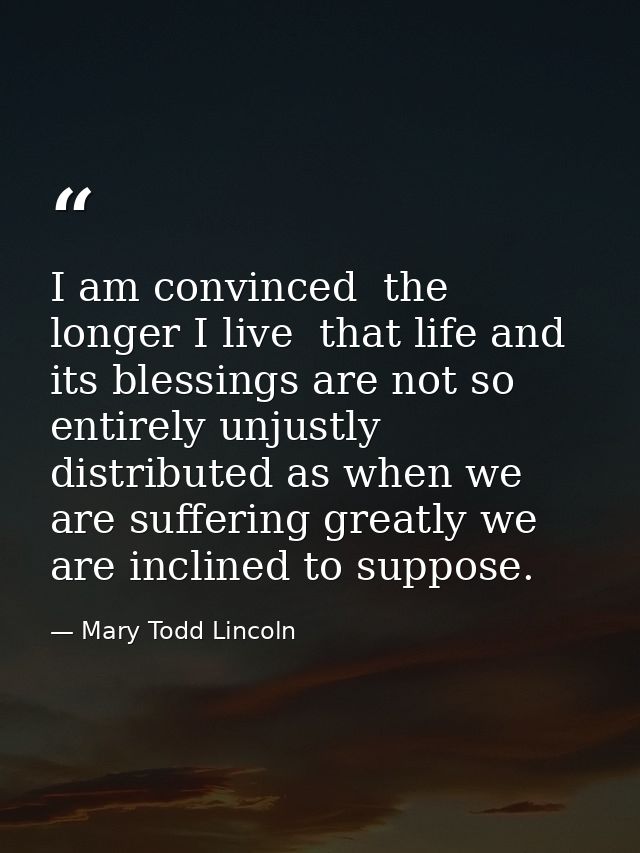 I am convinced  the longer I live  that life and its blessings are not so entirely unjustly distributed as when we are s — Mary Todd Lincoln