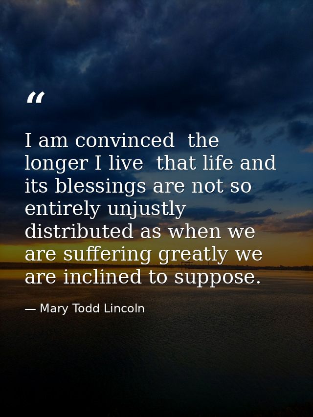 I am convinced  the longer I live  that life and its blessings are not so entirely unjustly distributed as when we are s — Mary Todd Lincoln