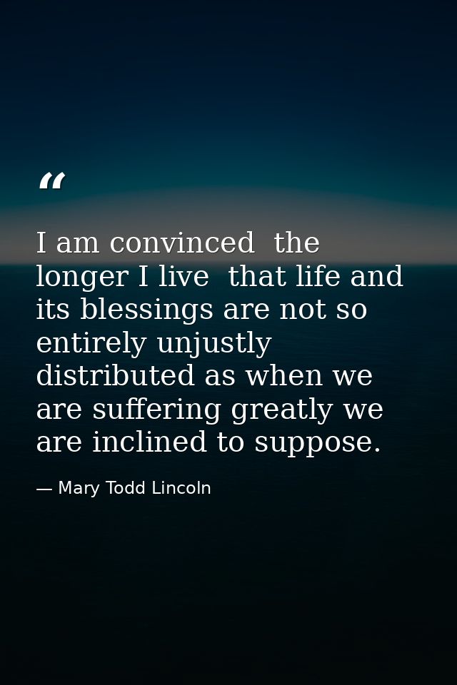I am convinced  the longer I live  that life and its blessings are not so entirely unjustly distributed as when we are s — Mary Todd Lincoln