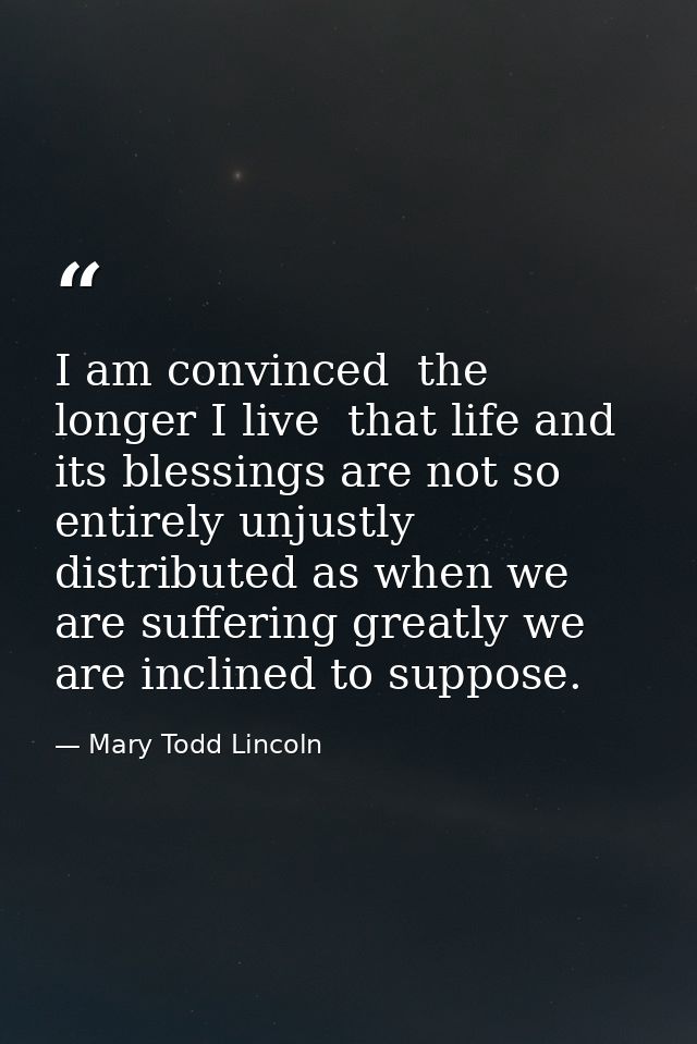 I am convinced  the longer I live  that life and its blessings are not so entirely unjustly distributed as when we are s — Mary Todd Lincoln