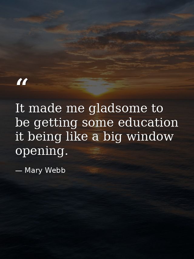 It made me gladsome to be getting some education  it being like a big window opening. — Mary Webb
