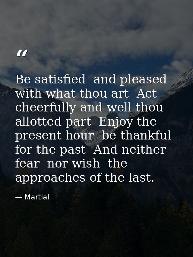 Be satisfied  and pleased with what thou art  Act cheerfully and well thou allotted part  Enjoy the present hour  be tha — Martial