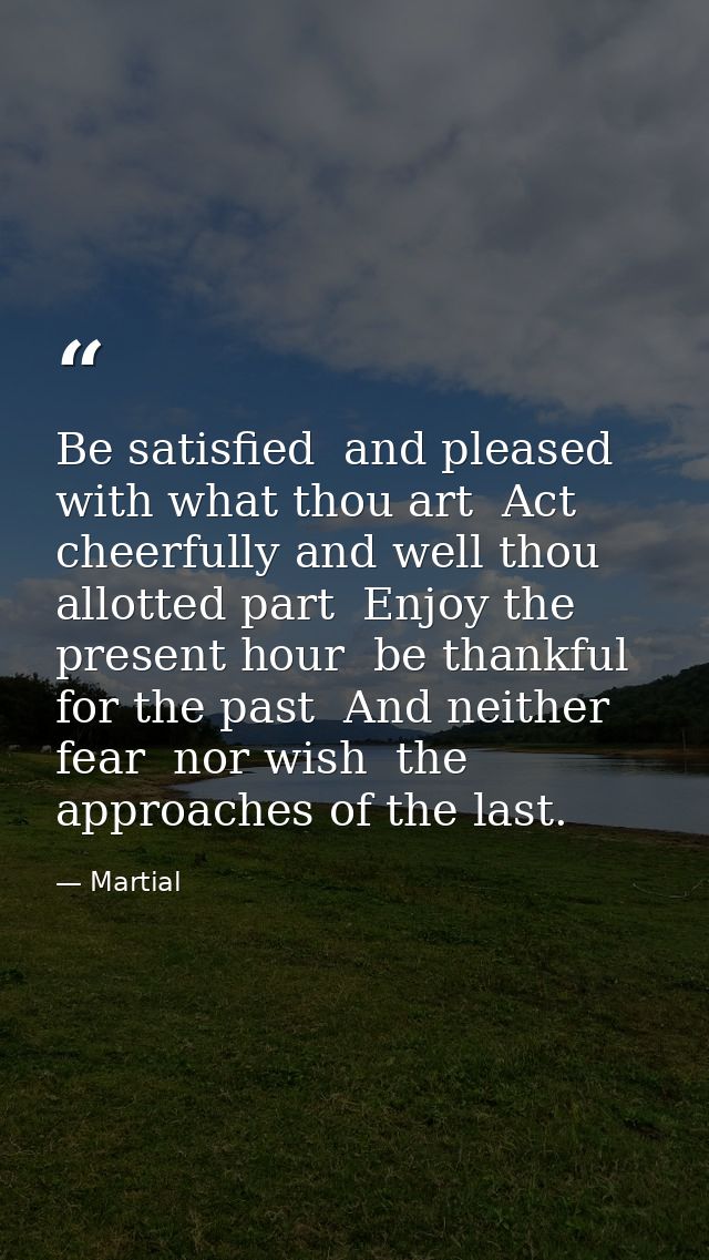 Be satisfied  and pleased with what thou art  Act cheerfully and well thou allotted part  Enjoy the present hour  be tha — Martial