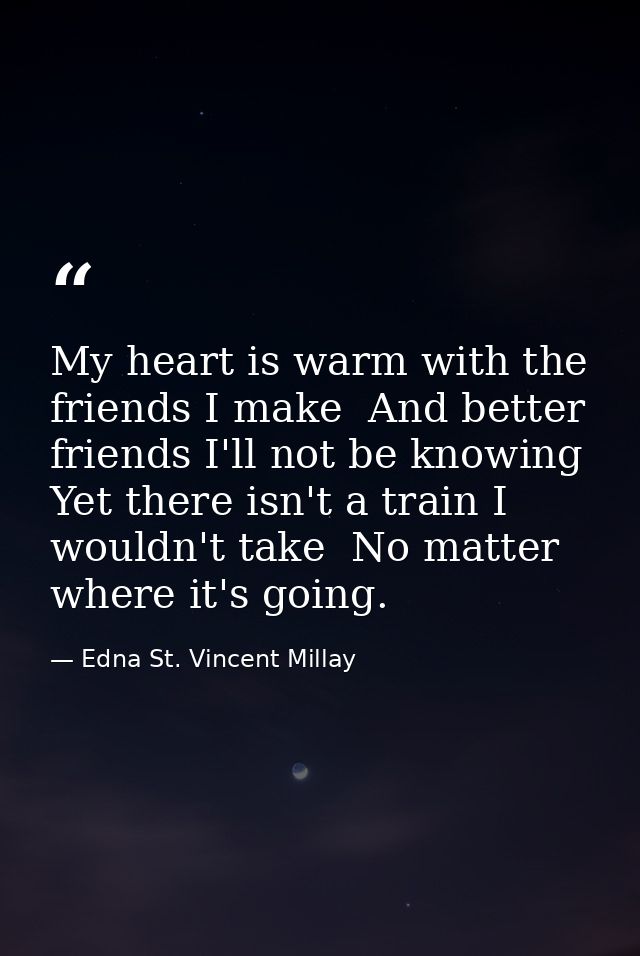 My heart is warm with the friends I make  And better friends I'll not be knowing  Yet there isn't a train I wouldn't tak — Edna St. Vincent Millay