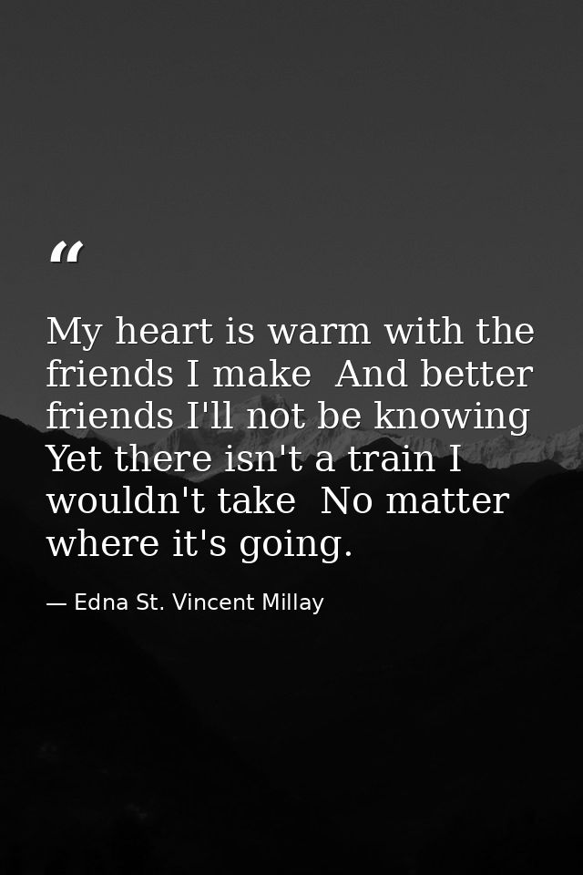 My heart is warm with the friends I make  And better friends I'll not be knowing  Yet there isn't a train I wouldn't tak — Edna St. Vincent Millay