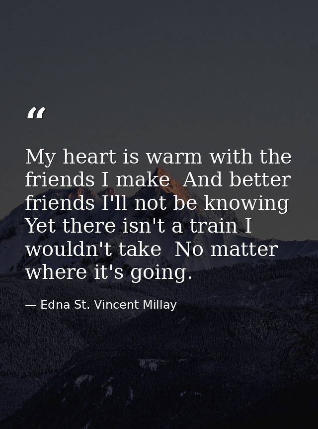 My heart is warm with the friends I make  And better friends I'll not be knowing  Yet there isn't a train I wouldn't tak — Edna St. Vincent Millay