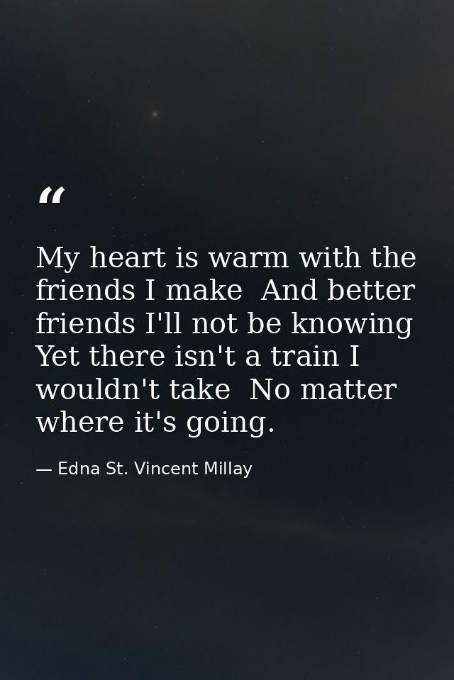 My heart is warm with the friends I make  And better friends I'll not be knowing  Yet there isn't a train I wouldn't tak — Edna St. Vincent Millay