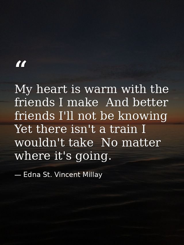 My heart is warm with the friends I make  And better friends I'll not be knowing  Yet there isn't a train I wouldn't tak — Edna St. Vincent Millay