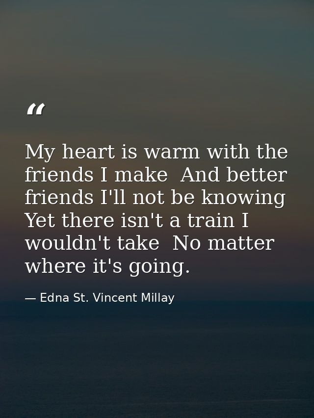 My heart is warm with the friends I make  And better friends I'll not be knowing  Yet there isn't a train I wouldn't tak — Edna St. Vincent Millay