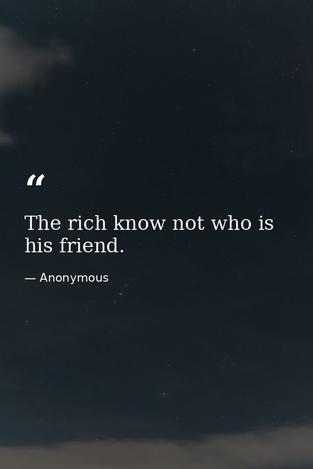 The rich know not who is his friend. — Anonymous