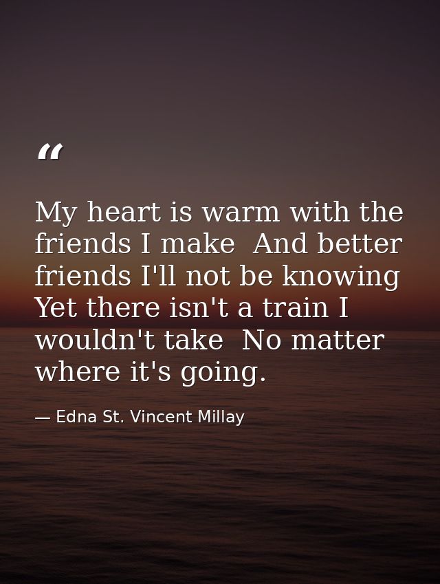 My heart is warm with the friends I make  And better friends I'll not be knowing  Yet there isn't a train I wouldn't tak — Edna St. Vincent Millay