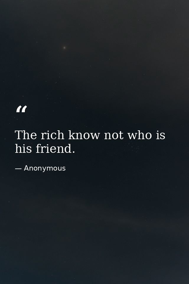 The rich know not who is his friend. — Anonymous