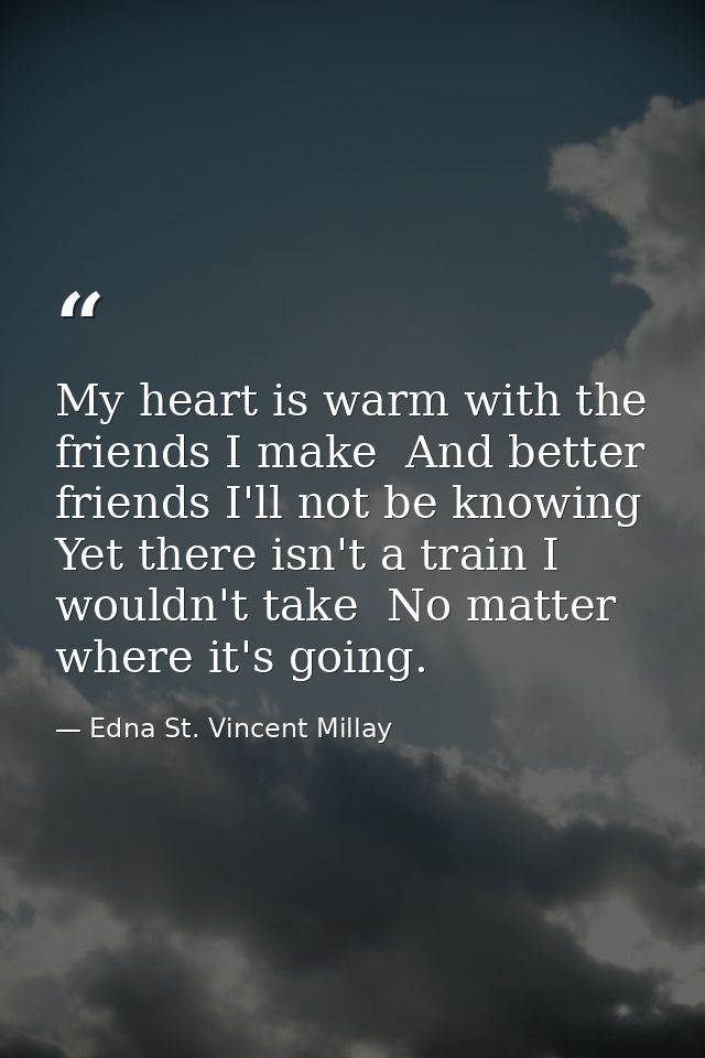 My heart is warm with the friends I make  And better friends I'll not be knowing  Yet there isn't a train I wouldn't tak — Edna St. Vincent Millay
