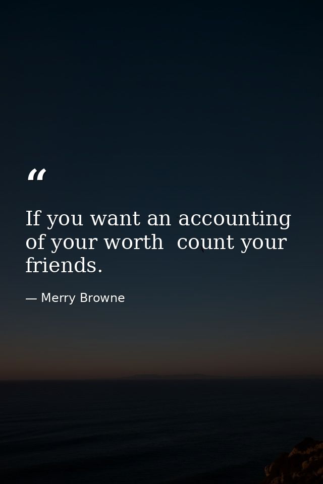 If you want an accounting of your worth  count your friends. — Merry Browne