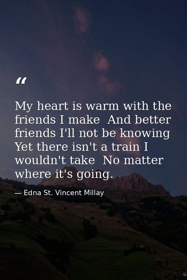 My heart is warm with the friends I make  And better friends I'll not be knowing  Yet there isn't a train I wouldn't tak — Edna St. Vincent Millay