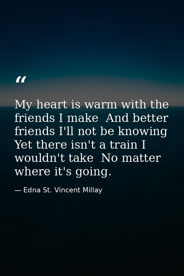 My heart is warm with the friends I make  And better friends I'll not be knowing  Yet there isn't a train I wouldn't tak — Edna St. Vincent Millay