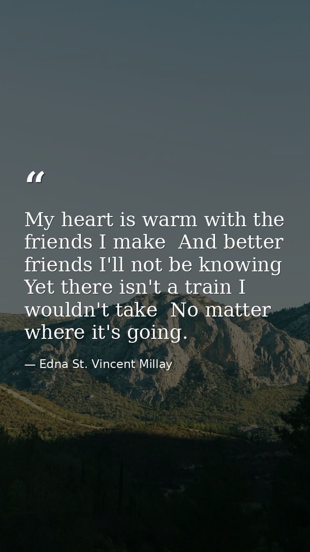 My heart is warm with the friends I make  And better friends I'll not be knowing  Yet there isn't a train I wouldn't tak — Edna St. Vincent Millay