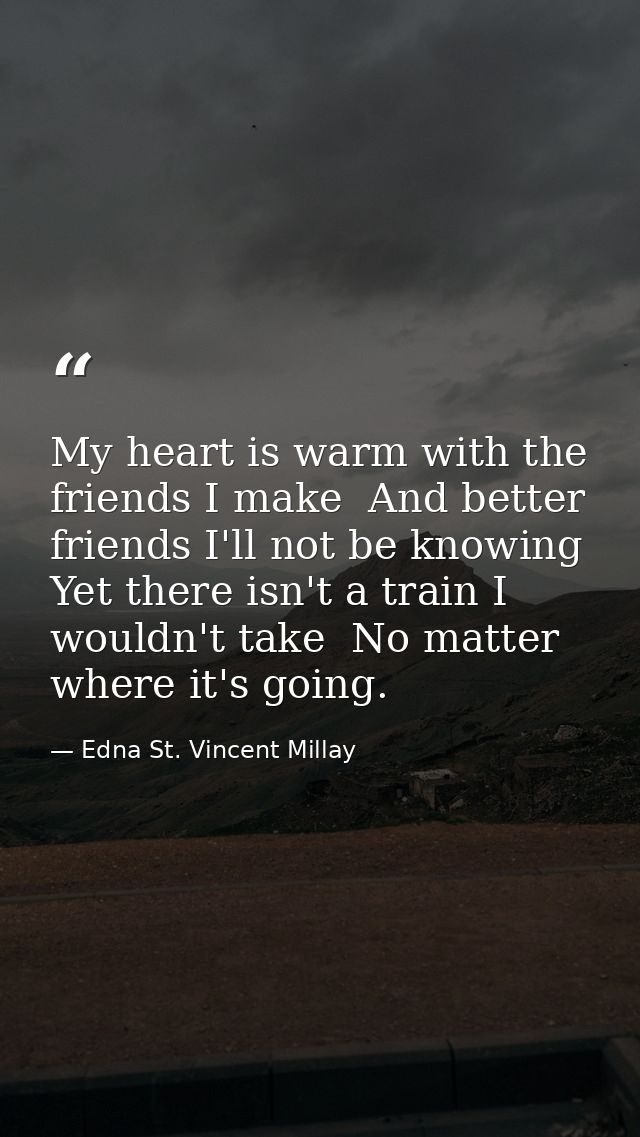 My heart is warm with the friends I make  And better friends I'll not be knowing  Yet there isn't a train I wouldn't tak — Edna St. Vincent Millay