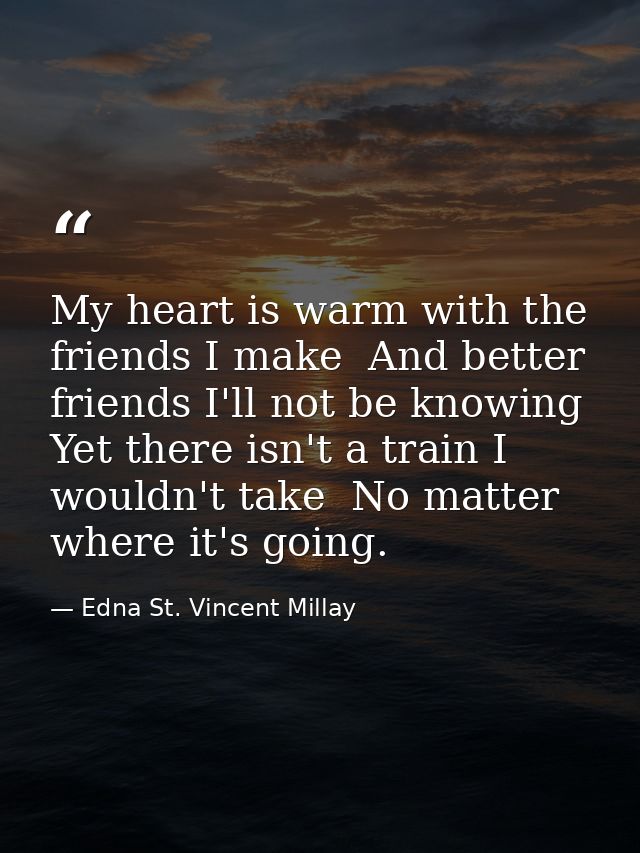 My heart is warm with the friends I make  And better friends I'll not be knowing  Yet there isn't a train I wouldn't tak — Edna St. Vincent Millay