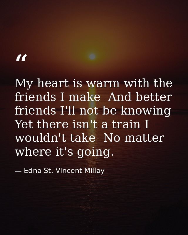 My heart is warm with the friends I make  And better friends I'll not be knowing  Yet there isn't a train I wouldn't tak — Edna St. Vincent Millay