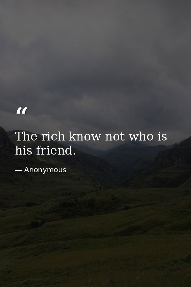 The rich know not who is his friend. — Anonymous