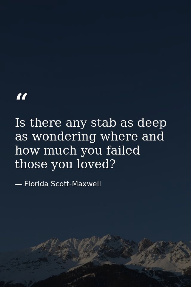 Is there any stab as deep as wondering where and how much you failed those you loved? — Florida Scott-Maxwell